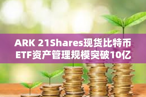 ARK 21Shares现货比特币ETF资产管理规模突破10亿美元