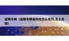 逾期车辆（逾期车辆未年检怎么处罚,怎么处理）
