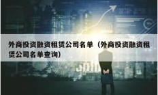 外商投资融资租赁公司名单（外商投资融资租赁公司名单查询）