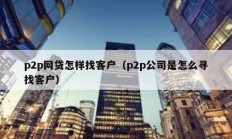 p2p网贷怎样找客户（p2p公司是怎么寻找客户）