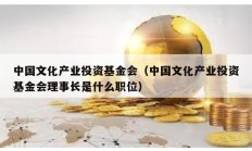 中国文化产业投资基金会（中国文化产业投资基金会理事长是什么职位）