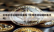 比特币可以随时交易吗（比特币可以随时出手吗）