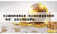 大公国际网贷黑名单（大公国际遭遇业务暂停“双杀” 这家公司前途堪忧）