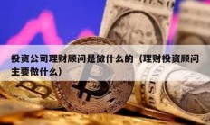 投资公司理财顾问是做什么的（理财投资顾问主要做什么）