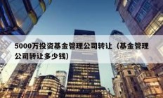 5000万投资基金管理公司转让（基金管理公司转让多少钱）