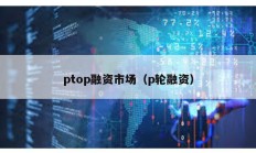 ptop融资市场（p轮融资）