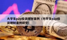 大学生p2p投资理财案例（大学生p2p投资理财案例研究）