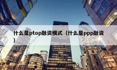 什么是ptop融资模式（什么是ppp融资）