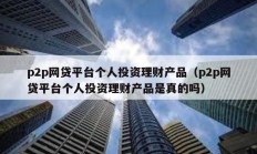 p2p网贷平台个人投资理财产品（p2p网贷平台个人投资理财产品是真的吗）