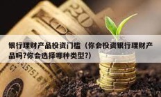 银行理财产品投资门槛（你会投资银行理财产品吗?你会选择哪种类型?）