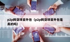 p2p网贷项目外包（p2p网贷项目外包是真的吗）