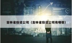 吉林省投资公司（吉林省投资公司有哪些）