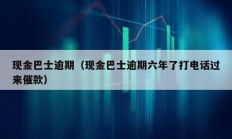 现金巴士逾期（现金巴士逾期六年了打电话过来催款）